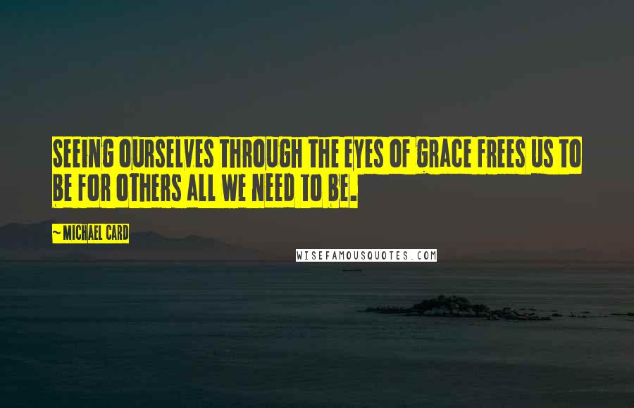 Michael Card Quotes: Seeing ourselves through the eyes of grace frees us to be for others all we need to be.