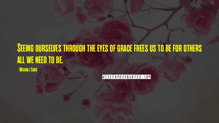 Michael Card Quotes: Seeing ourselves through the eyes of grace frees us to be for others all we need to be.