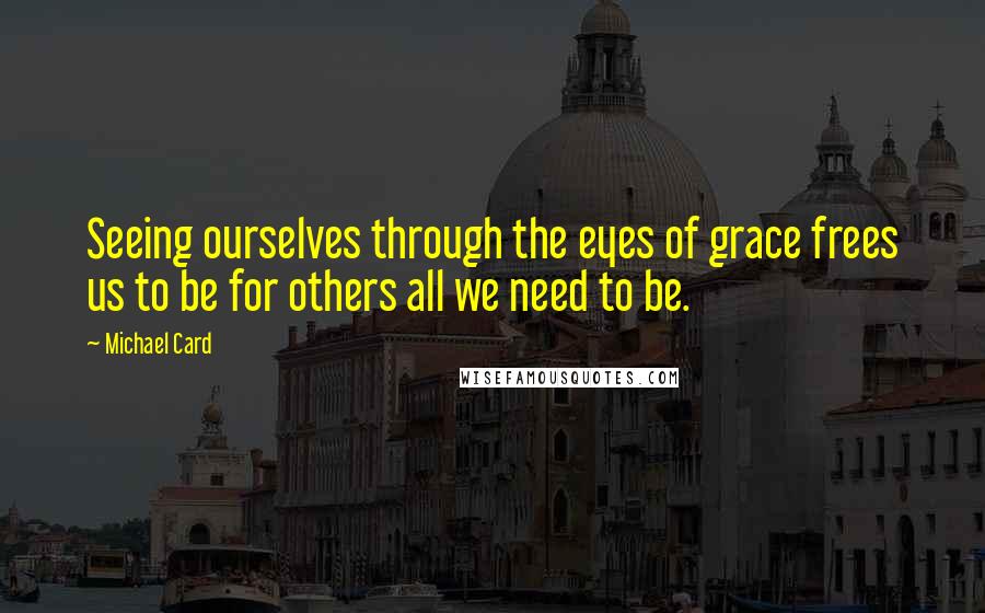 Michael Card Quotes: Seeing ourselves through the eyes of grace frees us to be for others all we need to be.