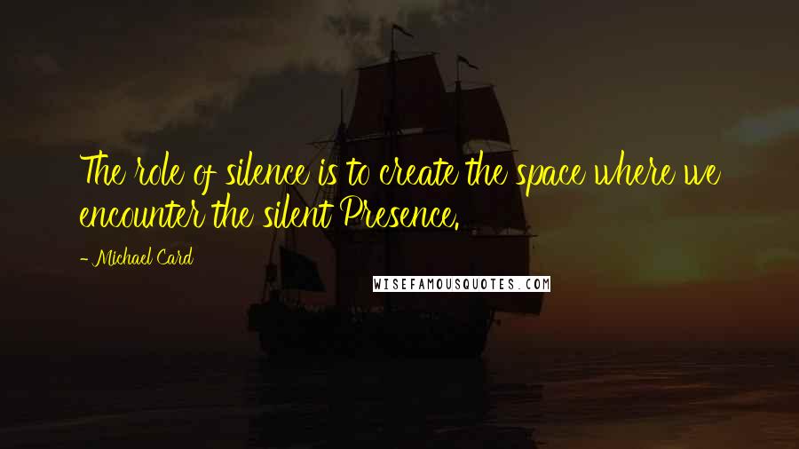 Michael Card Quotes: The role of silence is to create the space where we encounter the silent Presence.