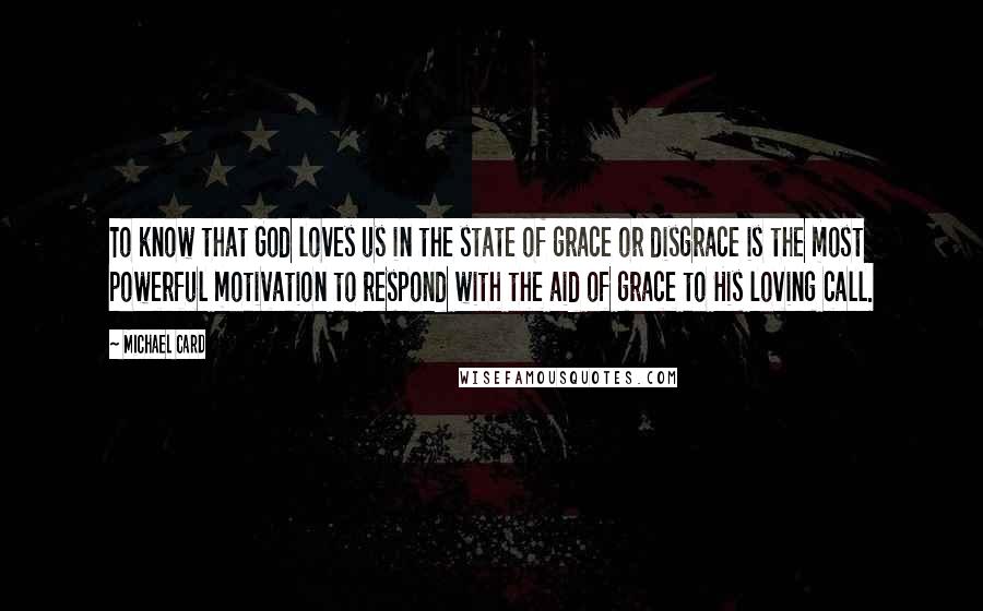 Michael Card Quotes: To know that God loves us in the state of grace or disgrace is the most powerful motivation to respond with the aid of grace to His loving call.