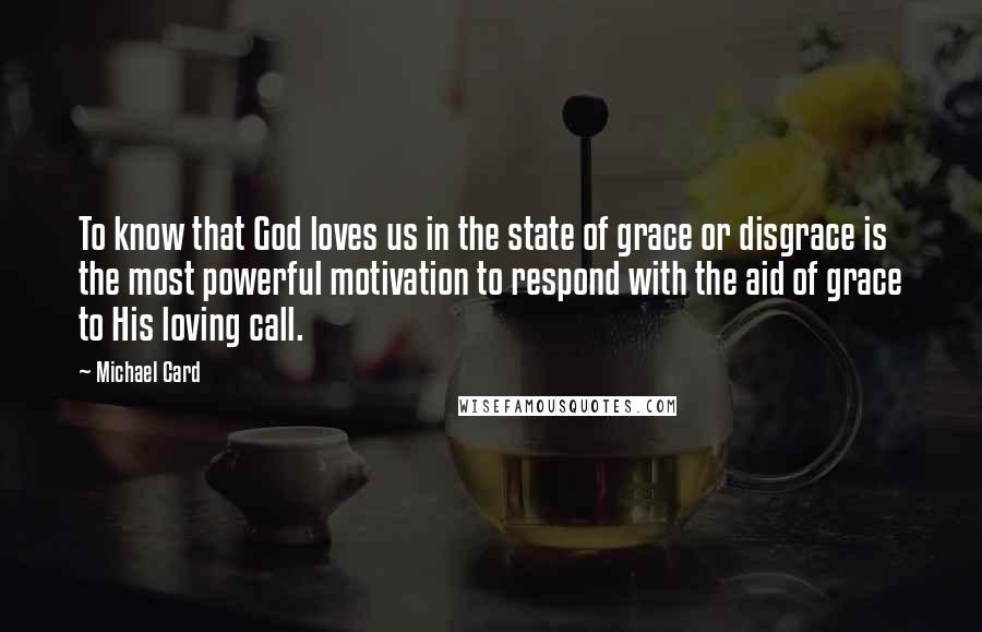 Michael Card Quotes: To know that God loves us in the state of grace or disgrace is the most powerful motivation to respond with the aid of grace to His loving call.