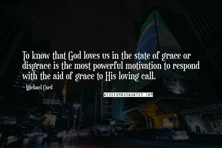 Michael Card Quotes: To know that God loves us in the state of grace or disgrace is the most powerful motivation to respond with the aid of grace to His loving call.