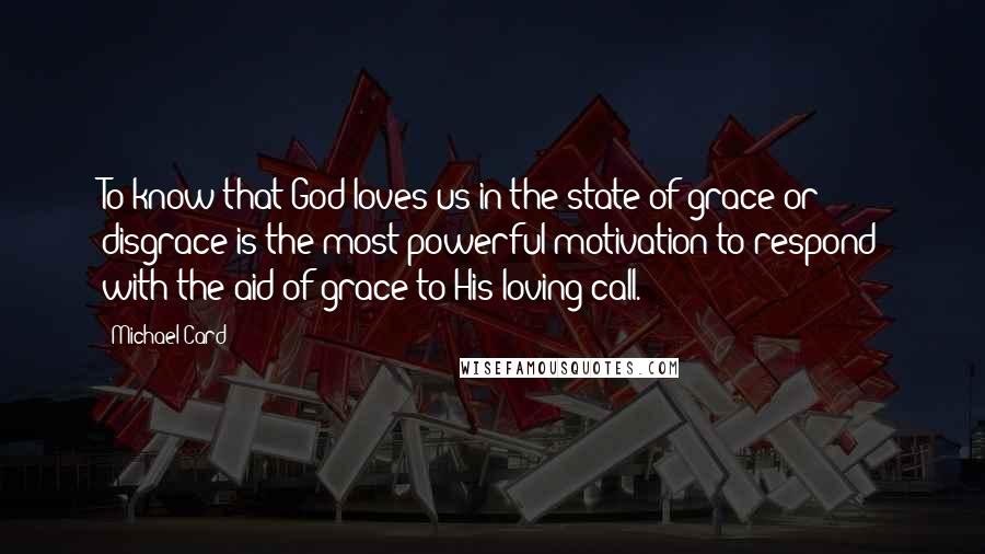 Michael Card Quotes: To know that God loves us in the state of grace or disgrace is the most powerful motivation to respond with the aid of grace to His loving call.