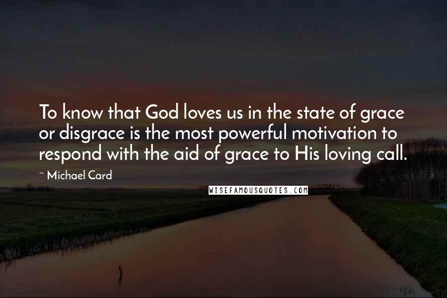 Michael Card Quotes: To know that God loves us in the state of grace or disgrace is the most powerful motivation to respond with the aid of grace to His loving call.