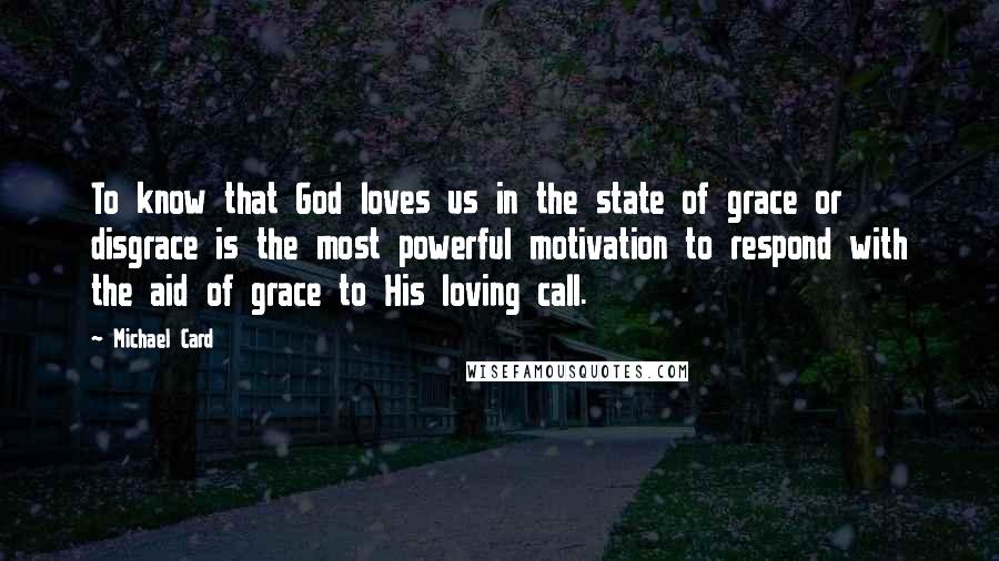 Michael Card Quotes: To know that God loves us in the state of grace or disgrace is the most powerful motivation to respond with the aid of grace to His loving call.