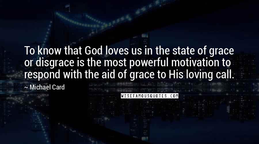 Michael Card Quotes: To know that God loves us in the state of grace or disgrace is the most powerful motivation to respond with the aid of grace to His loving call.