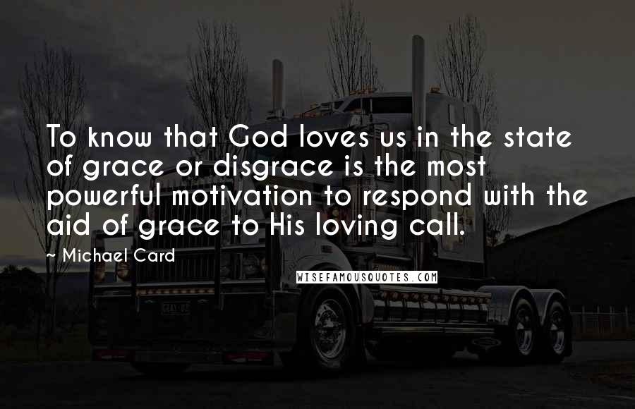 Michael Card Quotes: To know that God loves us in the state of grace or disgrace is the most powerful motivation to respond with the aid of grace to His loving call.