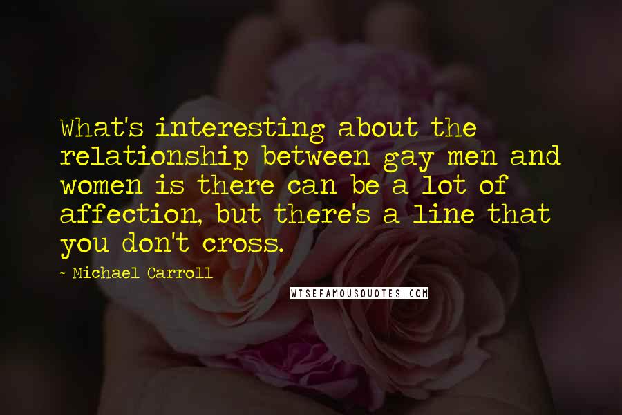 Michael Carroll Quotes: What's interesting about the relationship between gay men and women is there can be a lot of affection, but there's a line that you don't cross.