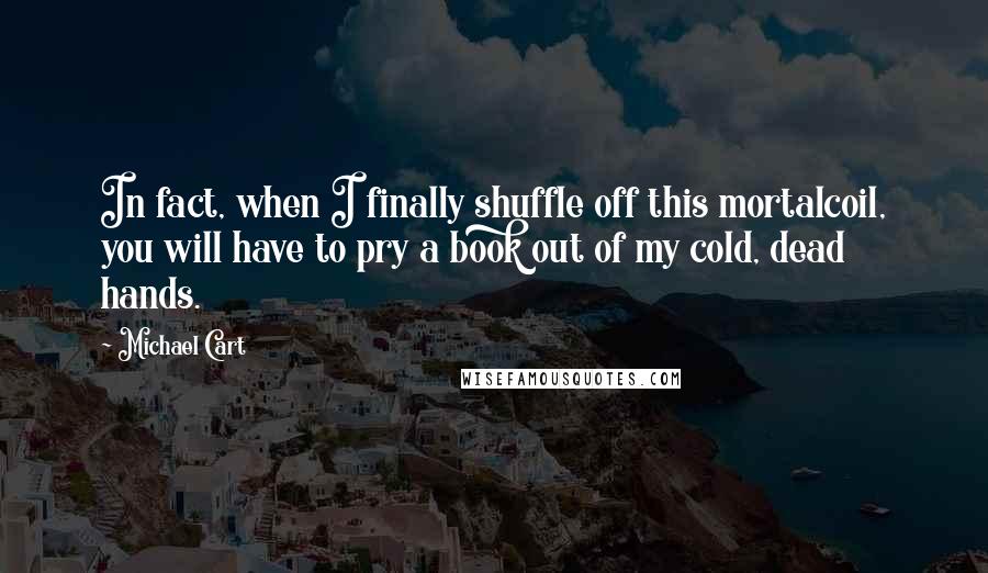 Michael Cart Quotes: In fact, when I finally shuffle off this mortalcoil, you will have to pry a book out of my cold, dead hands.