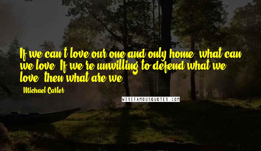 Michael Carter Quotes: If we can't love our one and only home, what can we love? If we're unwilling to defend what we love, then what are we?