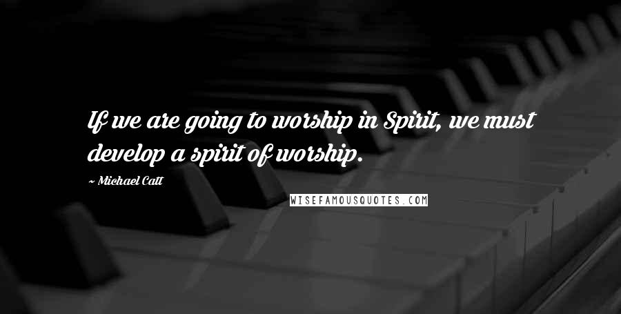 Michael Catt Quotes: If we are going to worship in Spirit, we must develop a spirit of worship.