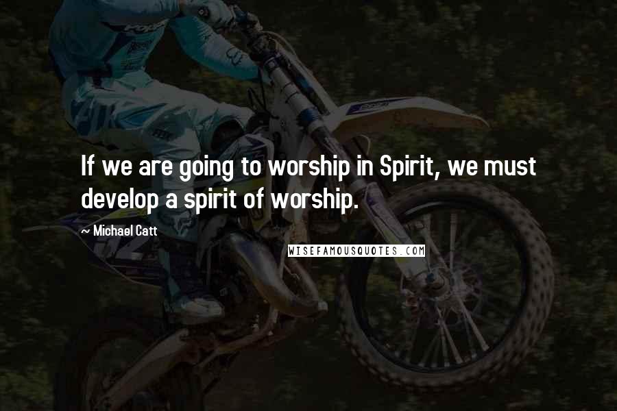 Michael Catt Quotes: If we are going to worship in Spirit, we must develop a spirit of worship.