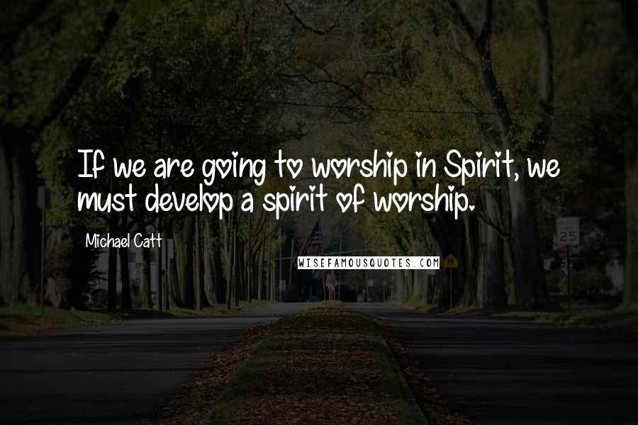 Michael Catt Quotes: If we are going to worship in Spirit, we must develop a spirit of worship.