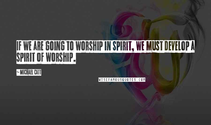 Michael Catt Quotes: If we are going to worship in Spirit, we must develop a spirit of worship.