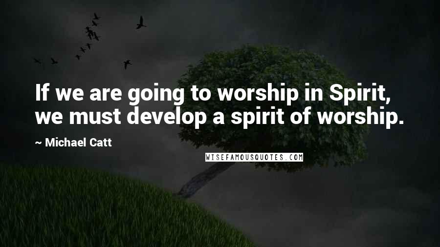 Michael Catt Quotes: If we are going to worship in Spirit, we must develop a spirit of worship.