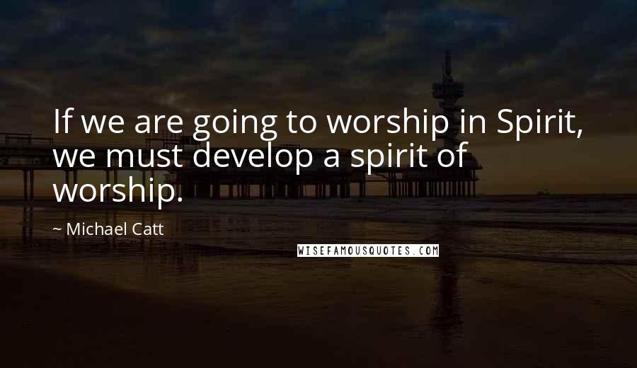 Michael Catt Quotes: If we are going to worship in Spirit, we must develop a spirit of worship.