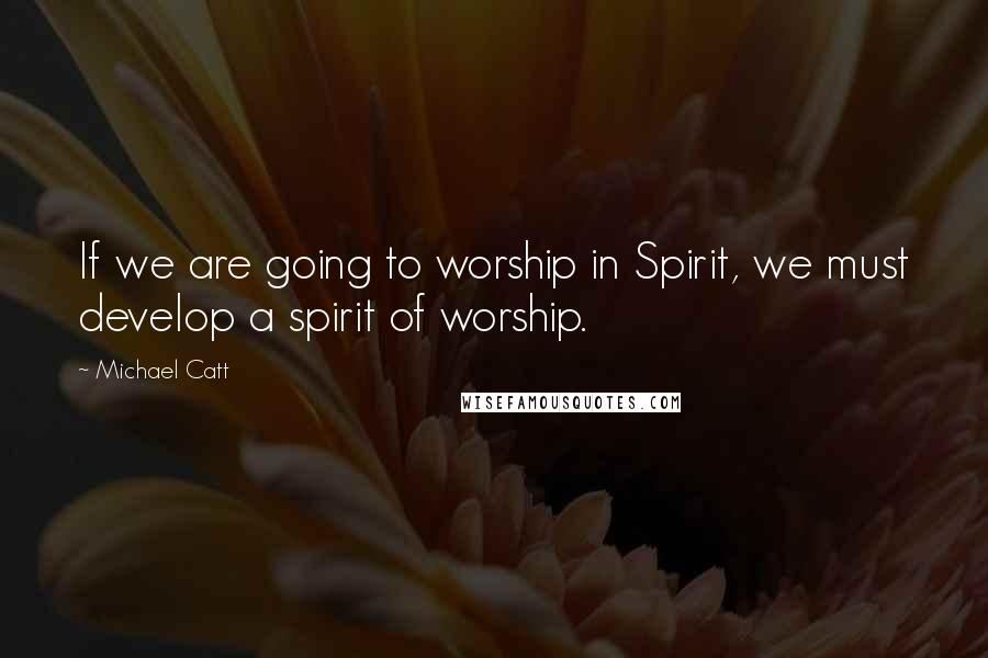Michael Catt Quotes: If we are going to worship in Spirit, we must develop a spirit of worship.