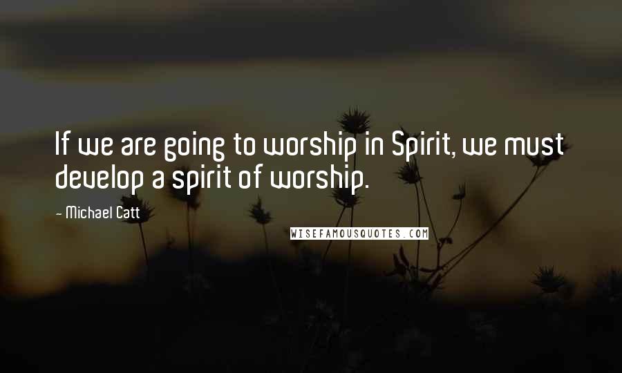 Michael Catt Quotes: If we are going to worship in Spirit, we must develop a spirit of worship.