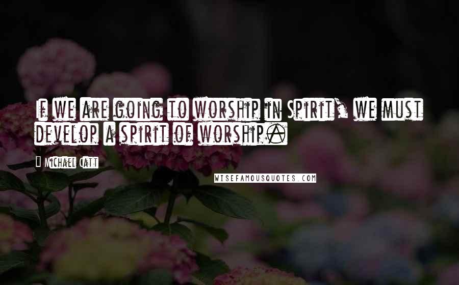 Michael Catt Quotes: If we are going to worship in Spirit, we must develop a spirit of worship.