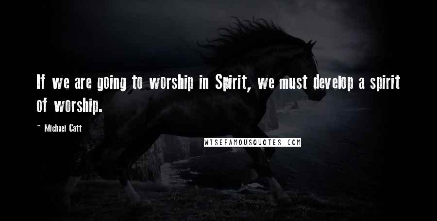 Michael Catt Quotes: If we are going to worship in Spirit, we must develop a spirit of worship.