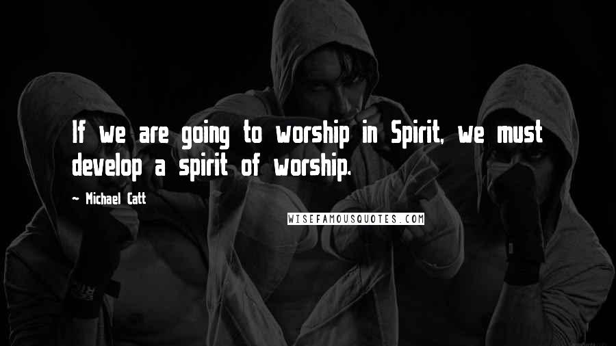 Michael Catt Quotes: If we are going to worship in Spirit, we must develop a spirit of worship.