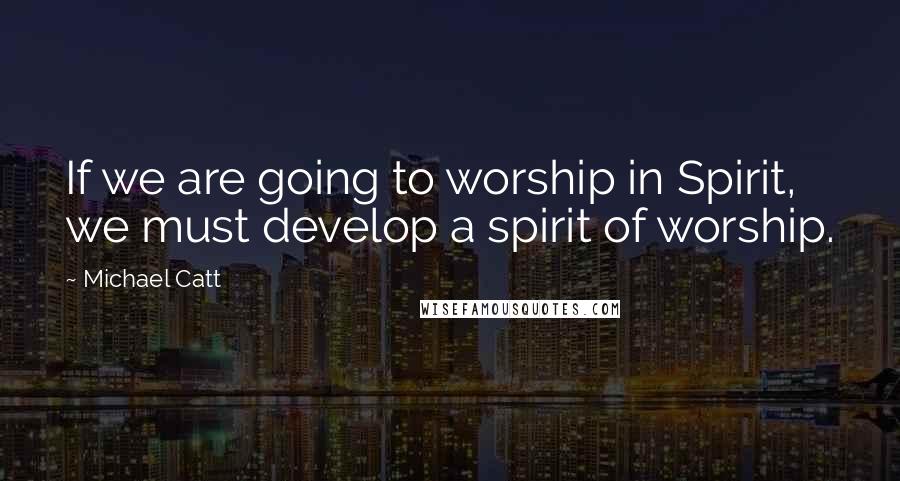 Michael Catt Quotes: If we are going to worship in Spirit, we must develop a spirit of worship.