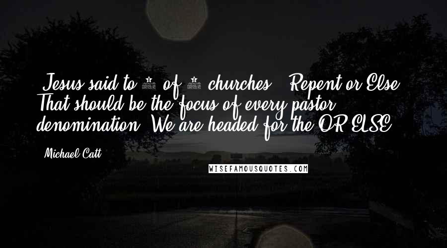 Michael Catt Quotes: "Jesus said to 5 of 7 churches, "Repent or Else." That should be the focus of every pastor, denomination. We are headed for the OR ELSE."