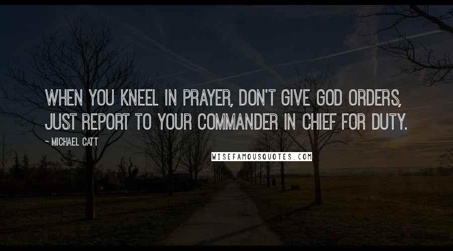 Michael Catt Quotes: When you kneel in prayer, don't give God orders, just report to your Commander in Chief for duty.