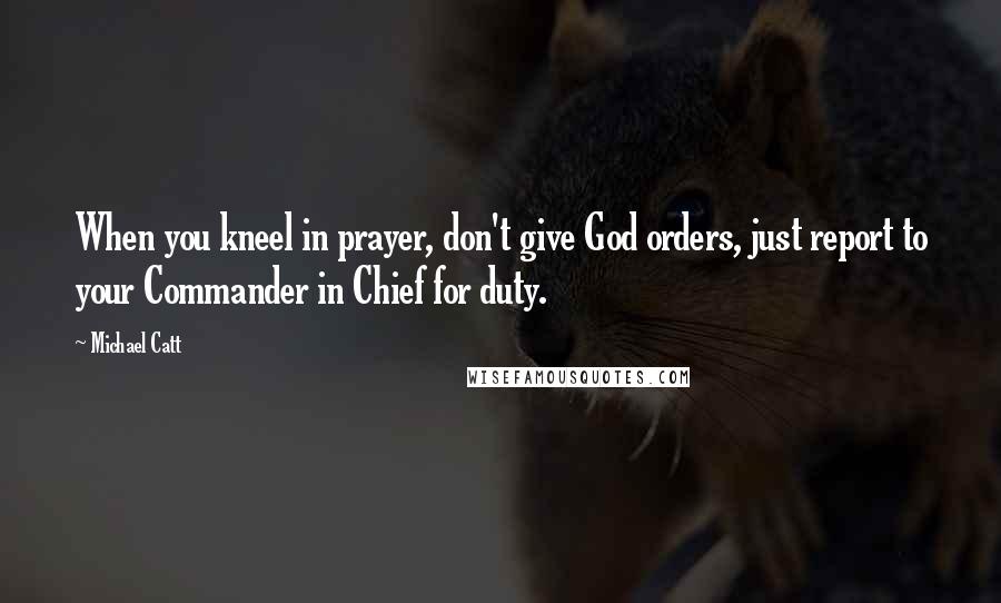 Michael Catt Quotes: When you kneel in prayer, don't give God orders, just report to your Commander in Chief for duty.