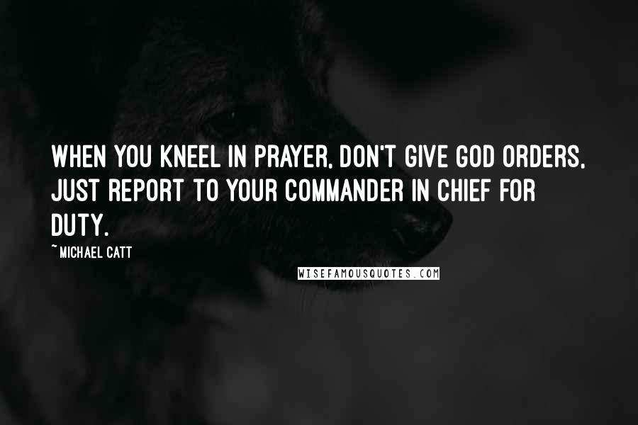 Michael Catt Quotes: When you kneel in prayer, don't give God orders, just report to your Commander in Chief for duty.