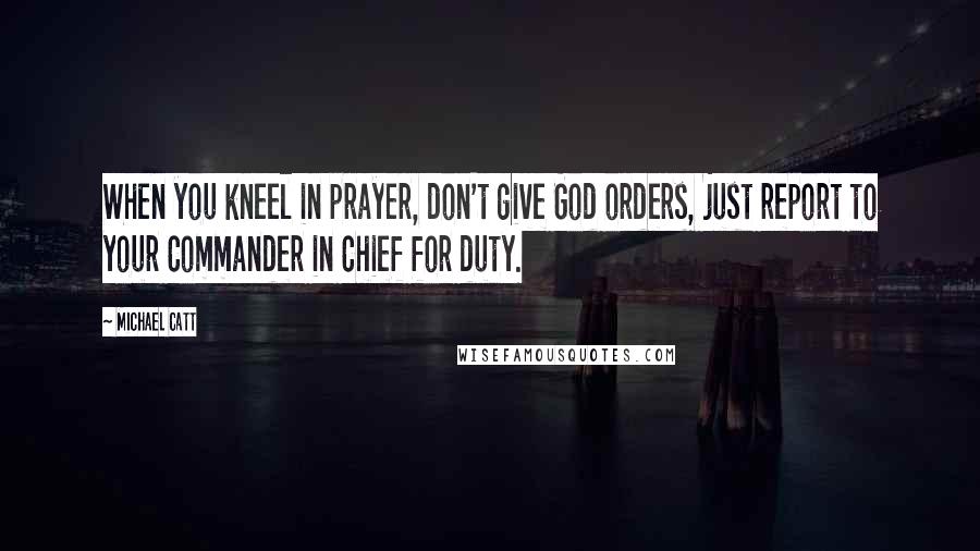 Michael Catt Quotes: When you kneel in prayer, don't give God orders, just report to your Commander in Chief for duty.