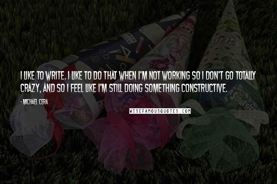 Michael Cera Quotes: I like to write. I like to do that when I'm not working so I don't go totally crazy, and so I feel like I'm still doing something constructive.