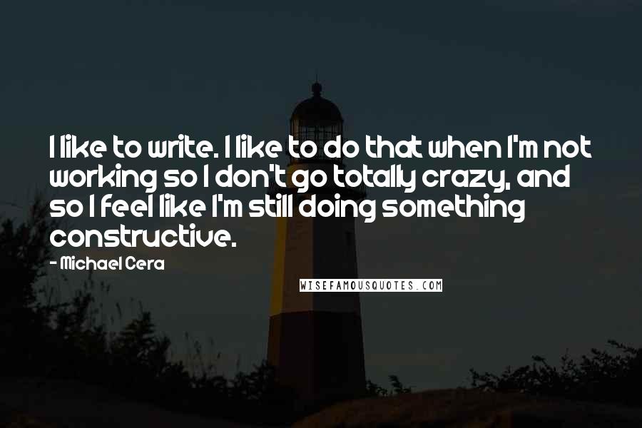 Michael Cera Quotes: I like to write. I like to do that when I'm not working so I don't go totally crazy, and so I feel like I'm still doing something constructive.