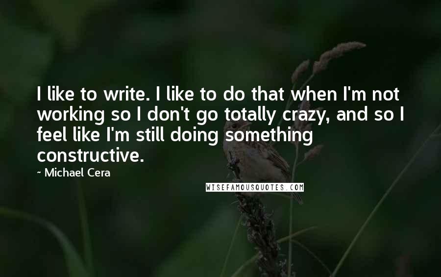 Michael Cera Quotes: I like to write. I like to do that when I'm not working so I don't go totally crazy, and so I feel like I'm still doing something constructive.