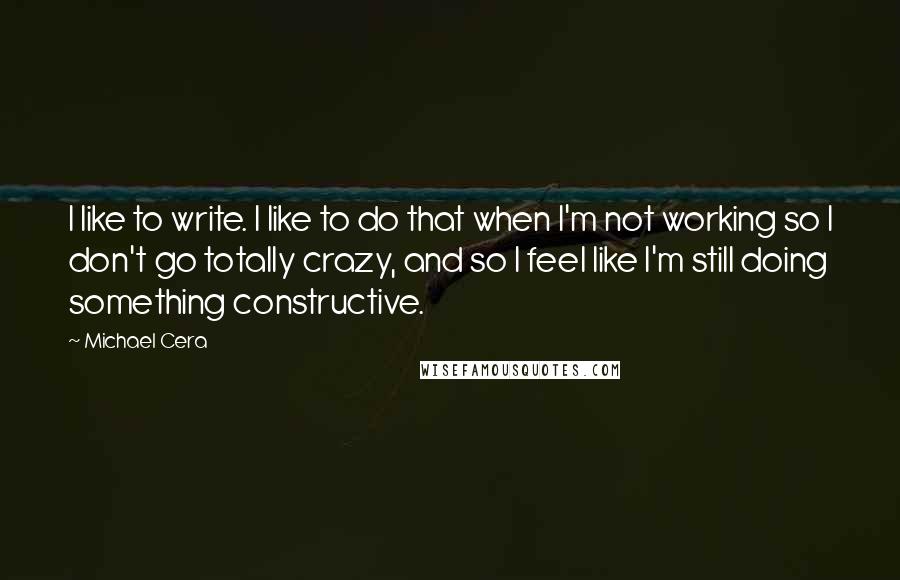 Michael Cera Quotes: I like to write. I like to do that when I'm not working so I don't go totally crazy, and so I feel like I'm still doing something constructive.