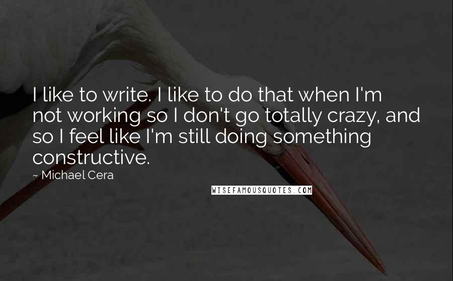 Michael Cera Quotes: I like to write. I like to do that when I'm not working so I don't go totally crazy, and so I feel like I'm still doing something constructive.