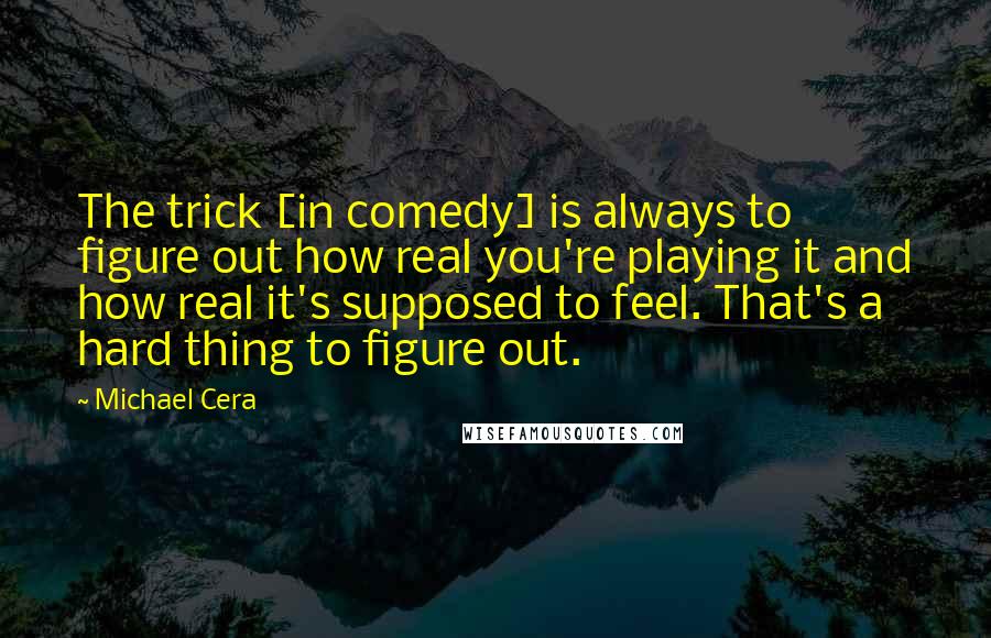 Michael Cera Quotes: The trick [in comedy] is always to figure out how real you're playing it and how real it's supposed to feel. That's a hard thing to figure out.