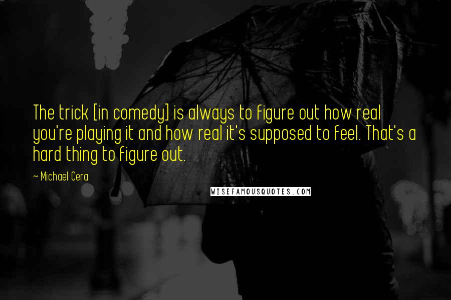 Michael Cera Quotes: The trick [in comedy] is always to figure out how real you're playing it and how real it's supposed to feel. That's a hard thing to figure out.
