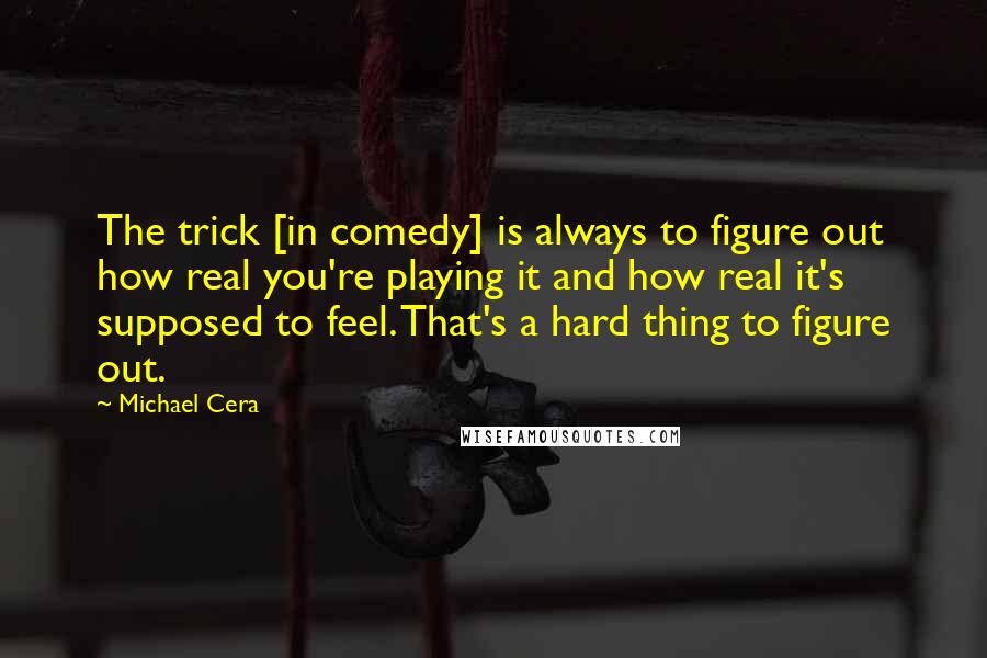 Michael Cera Quotes: The trick [in comedy] is always to figure out how real you're playing it and how real it's supposed to feel. That's a hard thing to figure out.