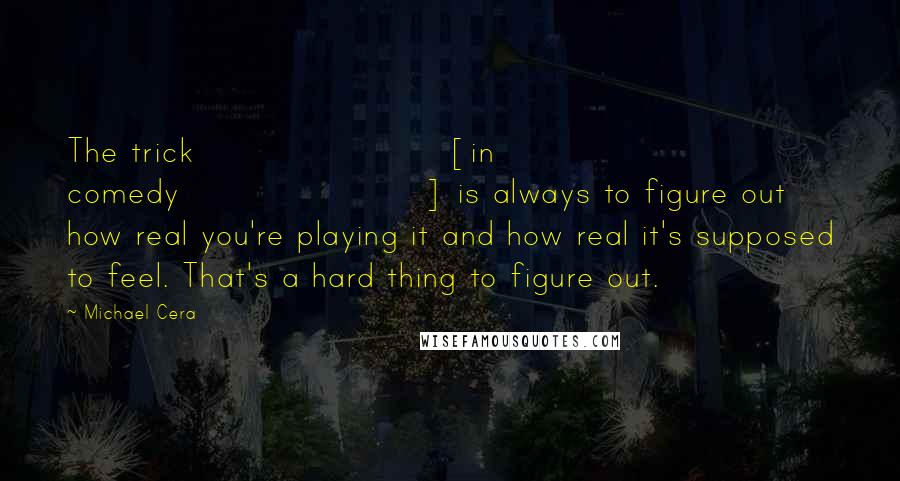 Michael Cera Quotes: The trick [in comedy] is always to figure out how real you're playing it and how real it's supposed to feel. That's a hard thing to figure out.