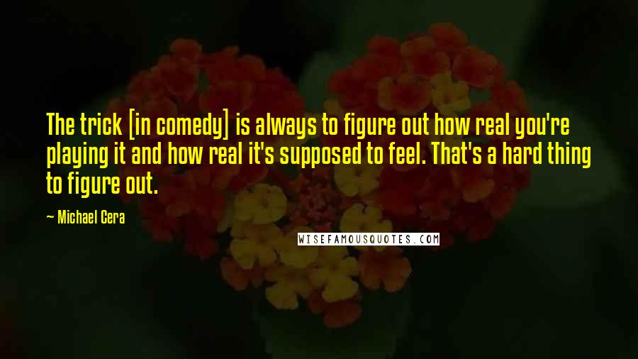 Michael Cera Quotes: The trick [in comedy] is always to figure out how real you're playing it and how real it's supposed to feel. That's a hard thing to figure out.