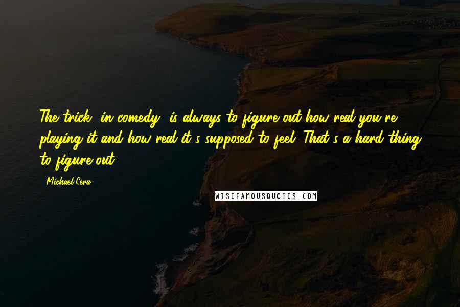 Michael Cera Quotes: The trick [in comedy] is always to figure out how real you're playing it and how real it's supposed to feel. That's a hard thing to figure out.