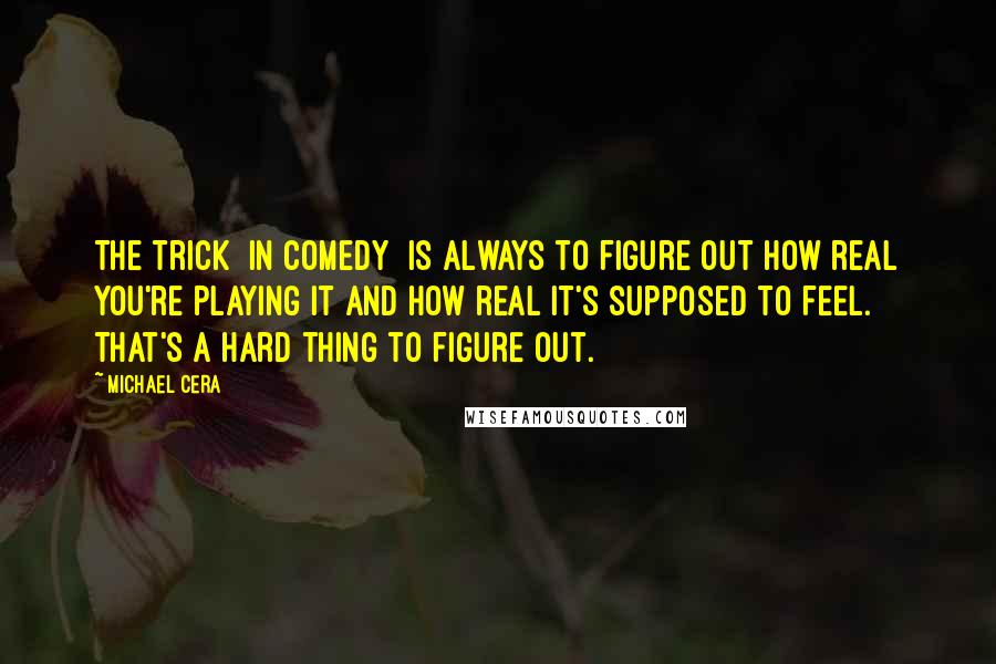 Michael Cera Quotes: The trick [in comedy] is always to figure out how real you're playing it and how real it's supposed to feel. That's a hard thing to figure out.