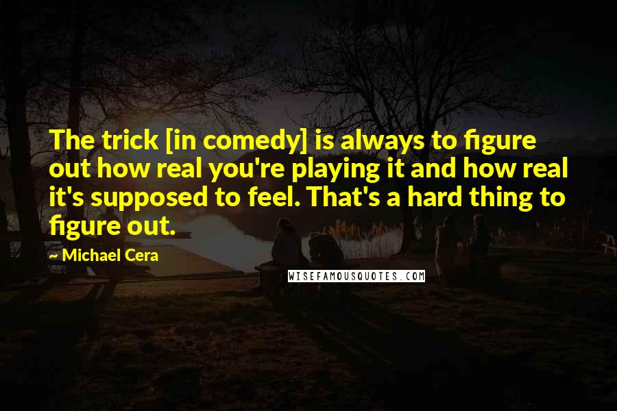 Michael Cera Quotes: The trick [in comedy] is always to figure out how real you're playing it and how real it's supposed to feel. That's a hard thing to figure out.