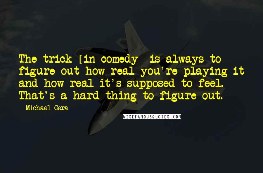 Michael Cera Quotes: The trick [in comedy] is always to figure out how real you're playing it and how real it's supposed to feel. That's a hard thing to figure out.