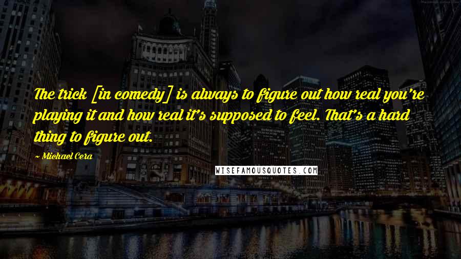 Michael Cera Quotes: The trick [in comedy] is always to figure out how real you're playing it and how real it's supposed to feel. That's a hard thing to figure out.