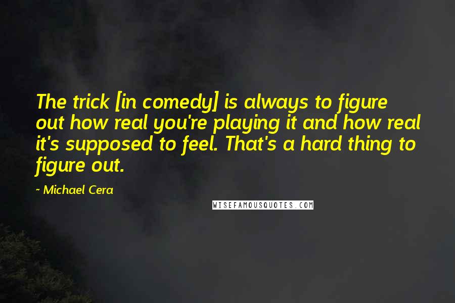 Michael Cera Quotes: The trick [in comedy] is always to figure out how real you're playing it and how real it's supposed to feel. That's a hard thing to figure out.