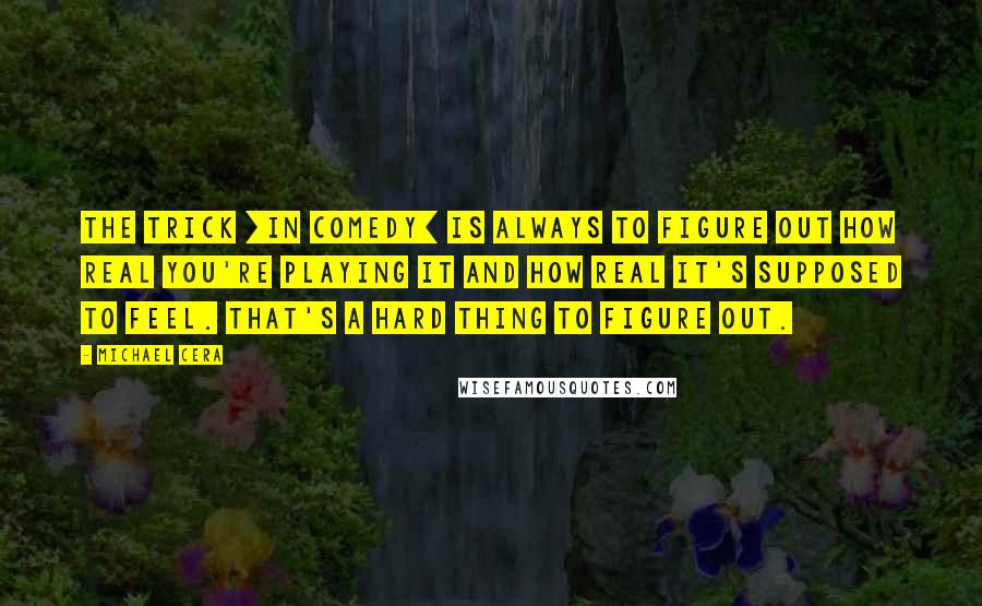 Michael Cera Quotes: The trick [in comedy] is always to figure out how real you're playing it and how real it's supposed to feel. That's a hard thing to figure out.