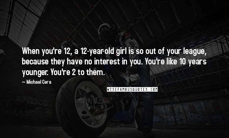 Michael Cera Quotes: When you're 12, a 12-year-old girl is so out of your league, because they have no interest in you. You're like 10 years younger. You're 2 to them.